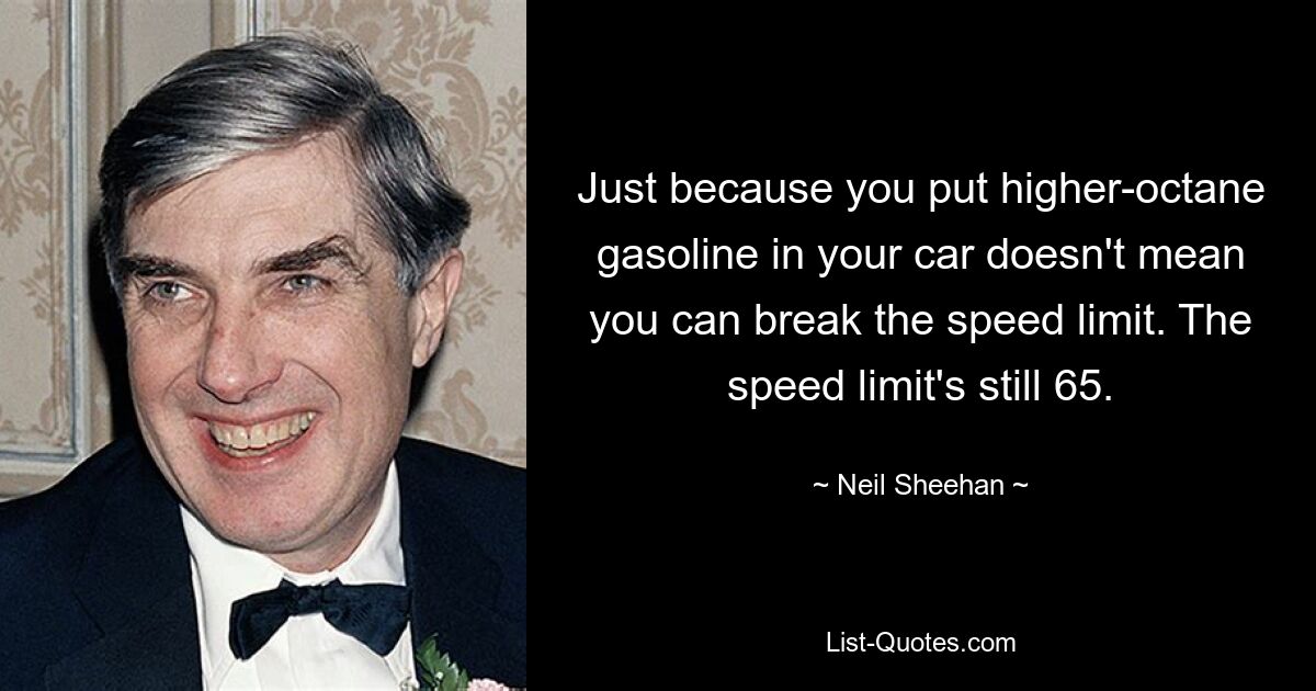 Just because you put higher-octane gasoline in your car doesn't mean you can break the speed limit. The speed limit's still 65. — © Neil Sheehan