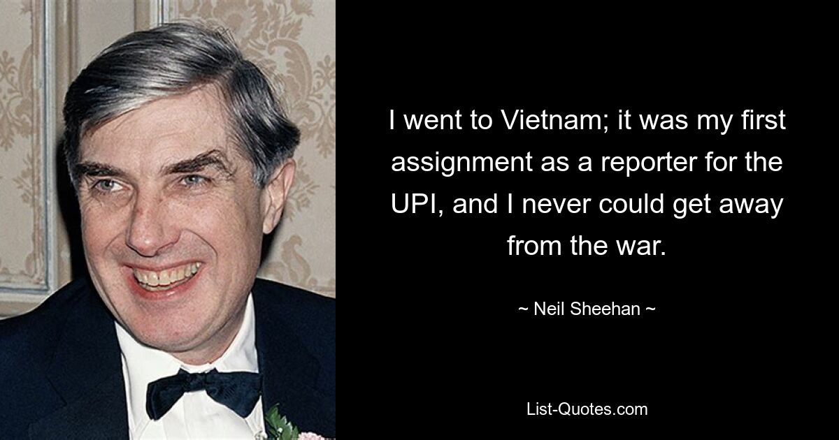 I went to Vietnam; it was my first assignment as a reporter for the UPI, and I never could get away from the war. — © Neil Sheehan