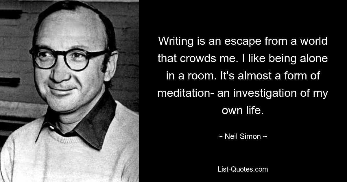 Schreiben ist eine Flucht aus einer Welt, die mich überfüllt. Ich mag es, allein in einem Raum zu sein. Es ist fast eine Form der Meditation – eine Untersuchung meines eigenen Lebens. — © Neil Simon