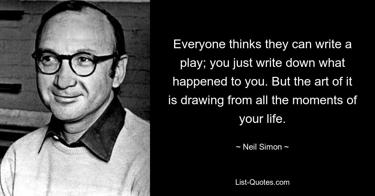 Everyone thinks they can write a play; you just write down what happened to you. But the art of it is drawing from all the moments of your life. — © Neil Simon