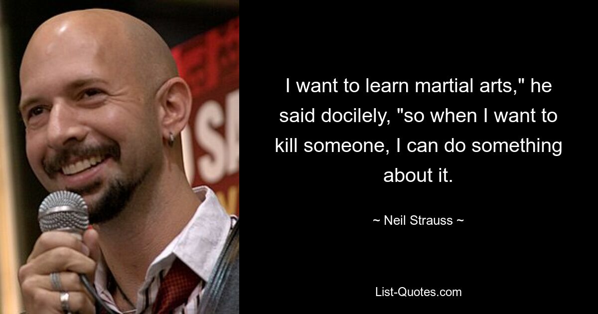 I want to learn martial arts," he said docilely, "so when I want to kill someone, I can do something about it. — © Neil Strauss