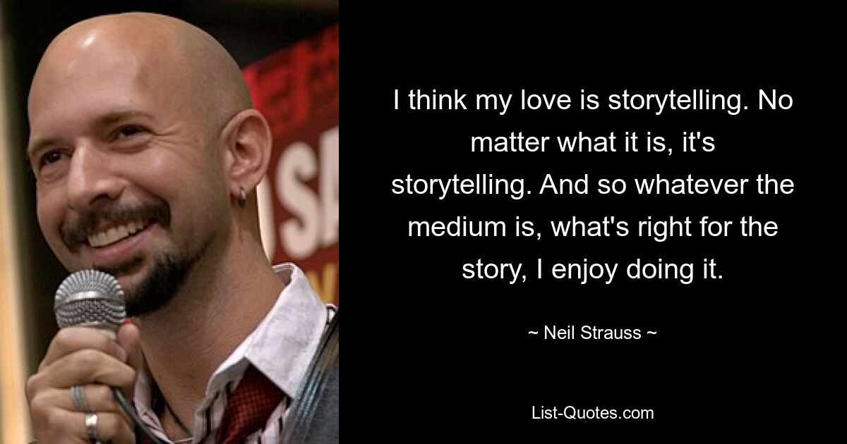 I think my love is storytelling. No matter what it is, it's storytelling. And so whatever the medium is, what's right for the story, I enjoy doing it. — © Neil Strauss