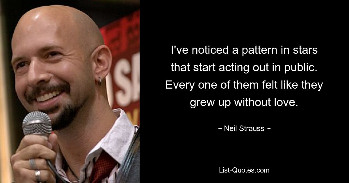 I've noticed a pattern in stars that start acting out in public. Every one of them felt like they grew up without love. — © Neil Strauss