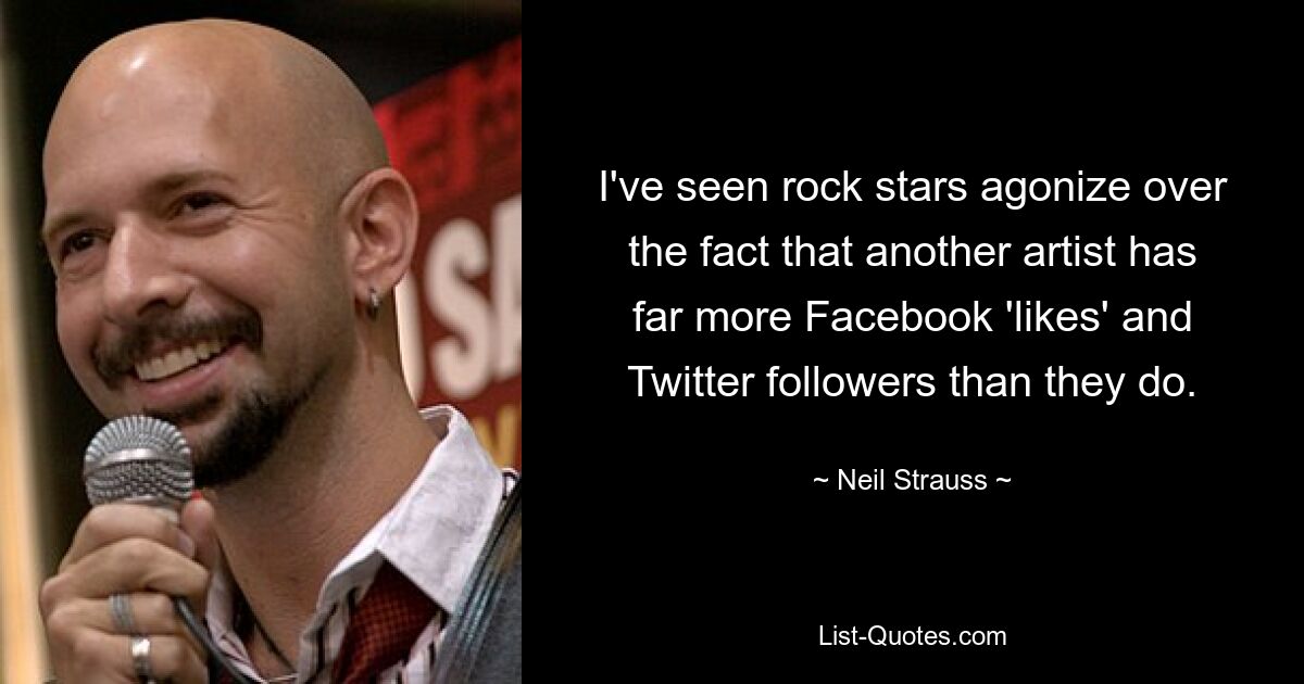 I've seen rock stars agonize over the fact that another artist has far more Facebook 'likes' and Twitter followers than they do. — © Neil Strauss