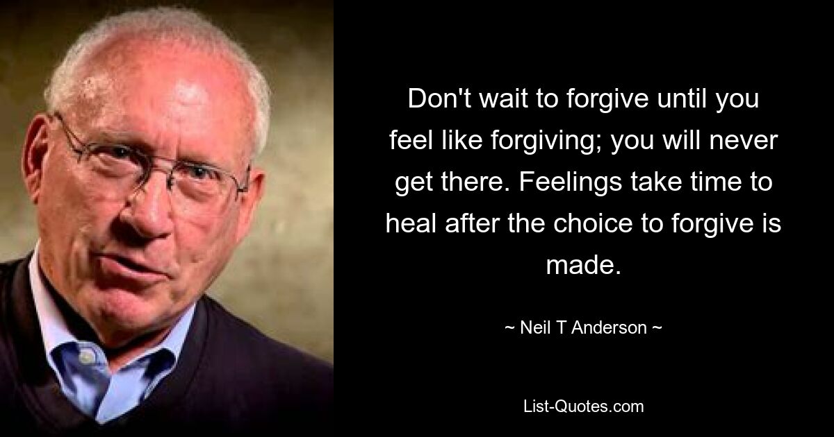 Don't wait to forgive until you feel like forgiving; you will never get there. Feelings take time to heal after the choice to forgive is made. — © Neil T Anderson