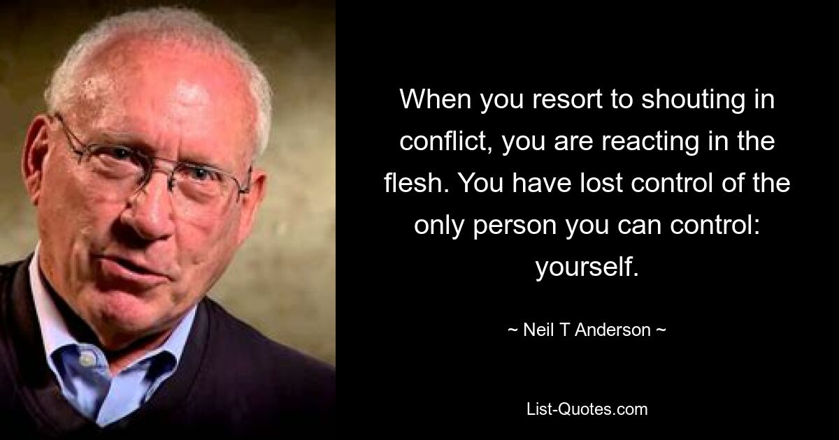 When you resort to shouting in conflict, you are reacting in the flesh. You have lost control of the only person you can control: yourself. — © Neil T Anderson