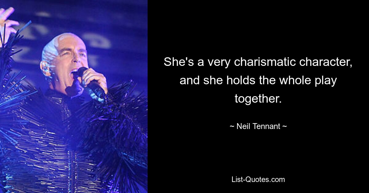 She's a very charismatic character, and she holds the whole play together. — © Neil Tennant