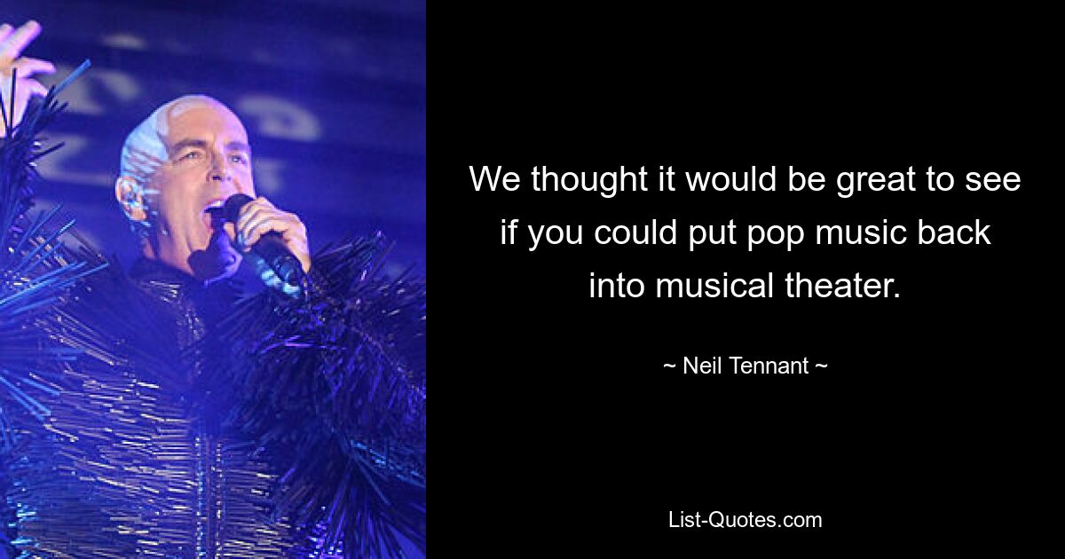 We thought it would be great to see if you could put pop music back into musical theater. — © Neil Tennant