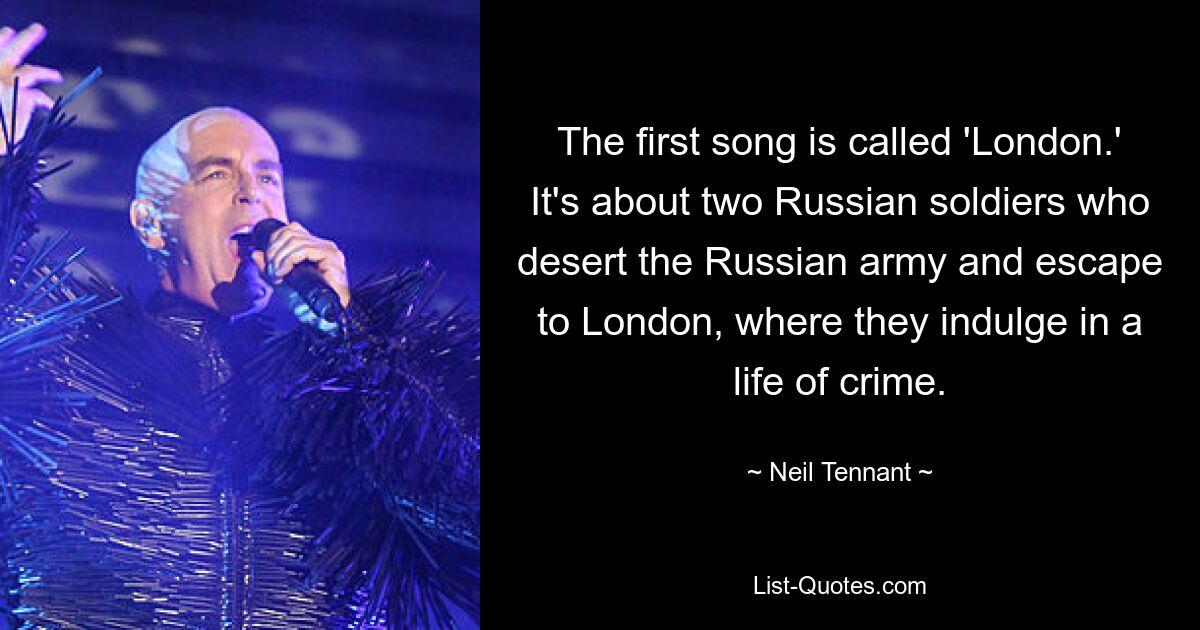 The first song is called 'London.' It's about two Russian soldiers who desert the Russian army and escape to London, where they indulge in a life of crime. — © Neil Tennant