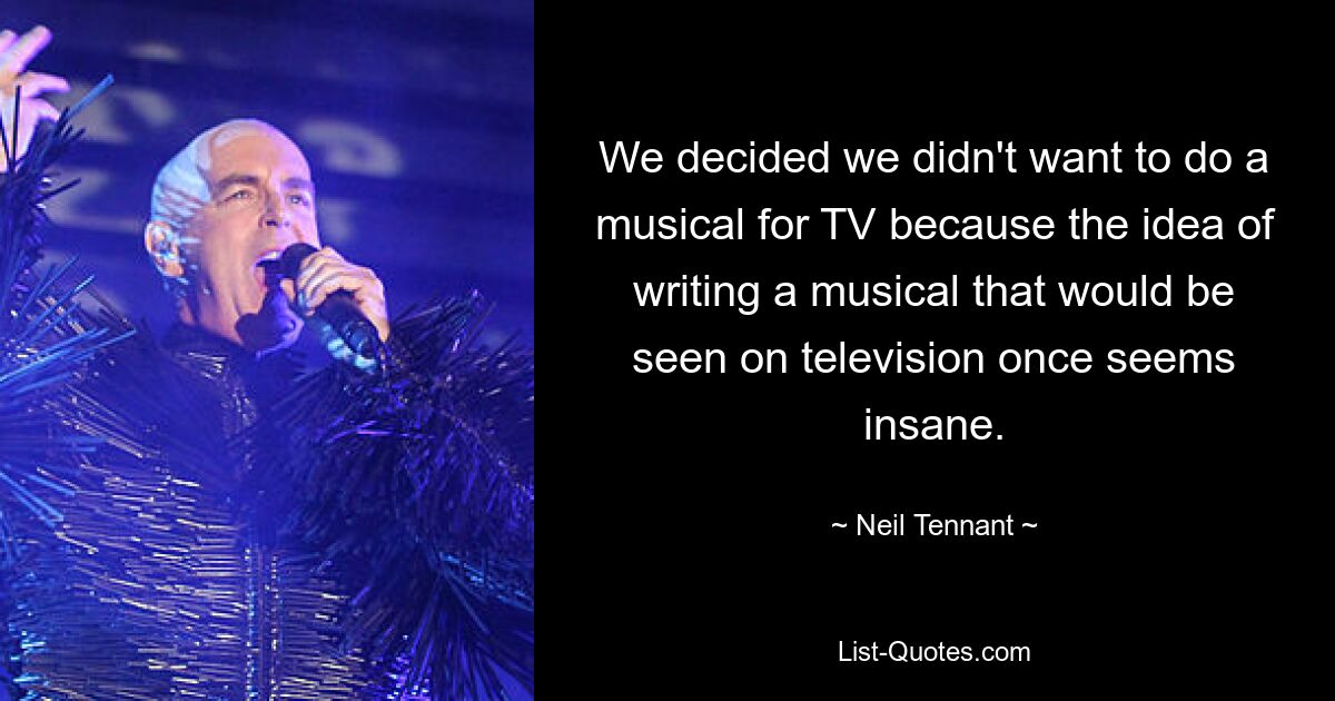 We decided we didn't want to do a musical for TV because the idea of writing a musical that would be seen on television once seems insane. — © Neil Tennant