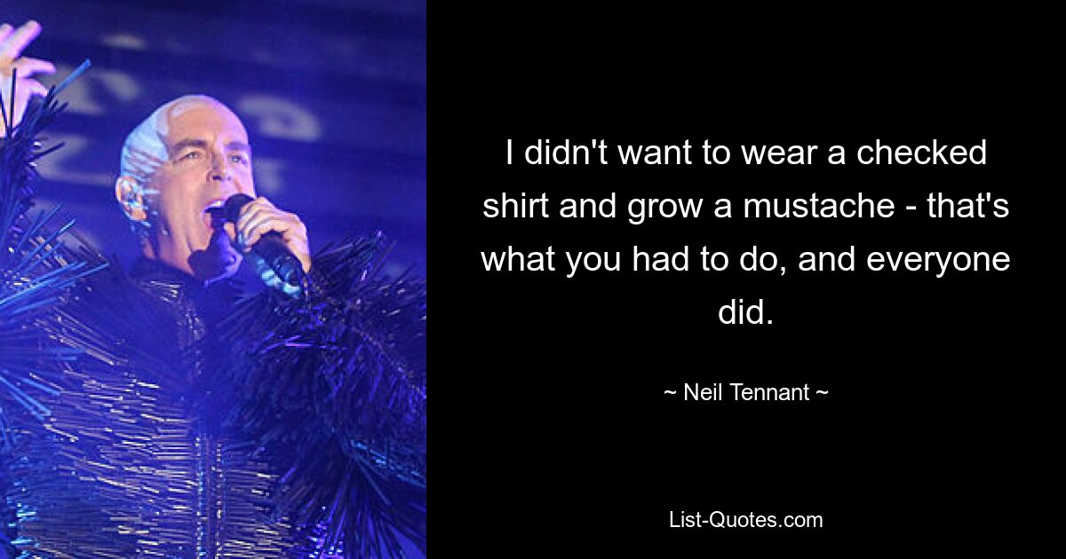 I didn't want to wear a checked shirt and grow a mustache - that's what you had to do, and everyone did. — © Neil Tennant