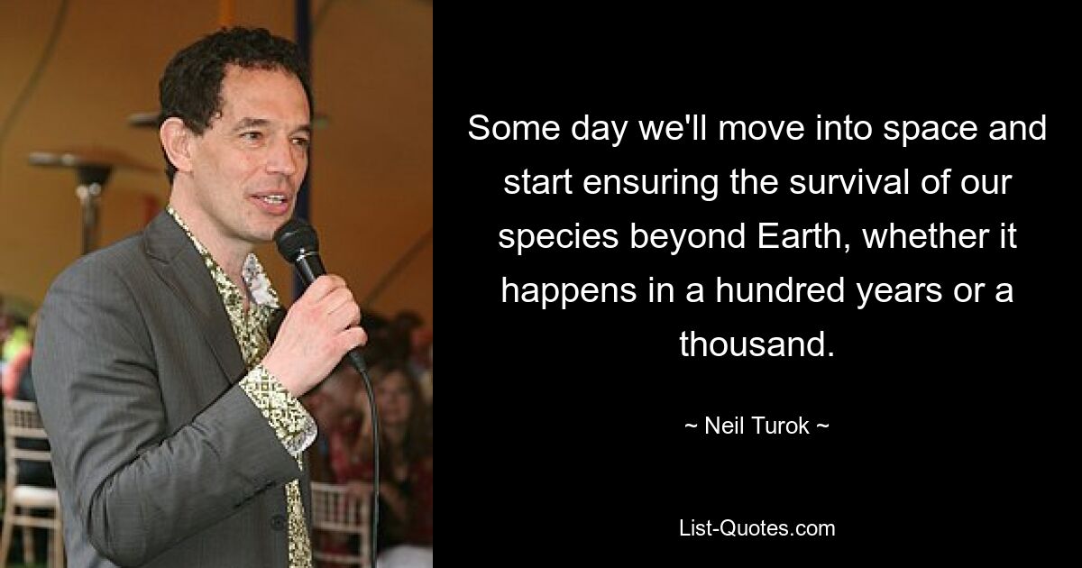 Some day we'll move into space and start ensuring the survival of our species beyond Earth, whether it happens in a hundred years or a thousand. — © Neil Turok