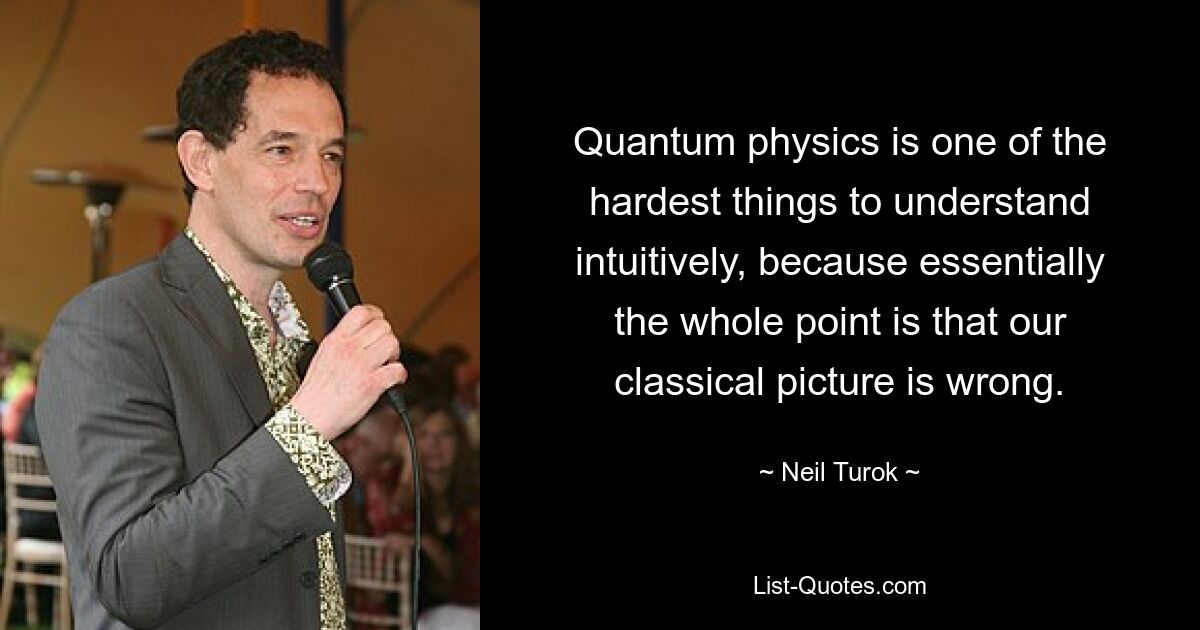 Quantum physics is one of the hardest things to understand intuitively, because essentially the whole point is that our classical picture is wrong. — © Neil Turok