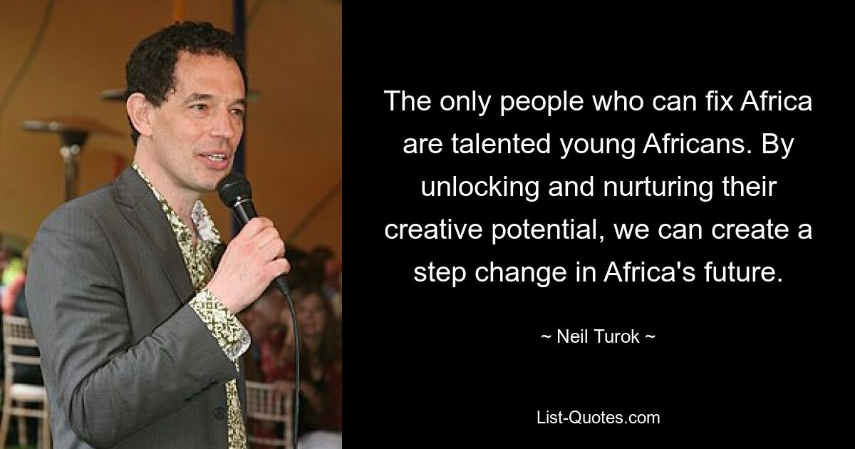 The only people who can fix Africa are talented young Africans. By unlocking and nurturing their creative potential, we can create a step change in Africa's future. — © Neil Turok