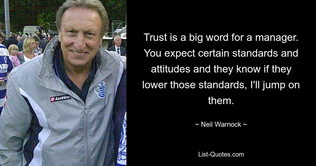 Trust is a big word for a manager. You expect certain standards and attitudes and they know if they lower those standards, I'll jump on them. — © Neil Warnock