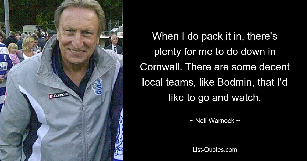 When I do pack it in, there's plenty for me to do down in Cornwall. There are some decent local teams, like Bodmin, that I'd like to go and watch. — © Neil Warnock