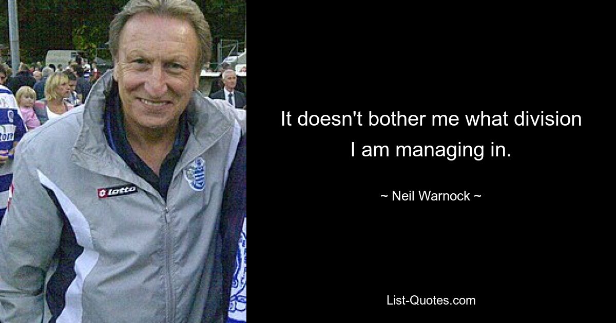 It doesn't bother me what division I am managing in. — © Neil Warnock