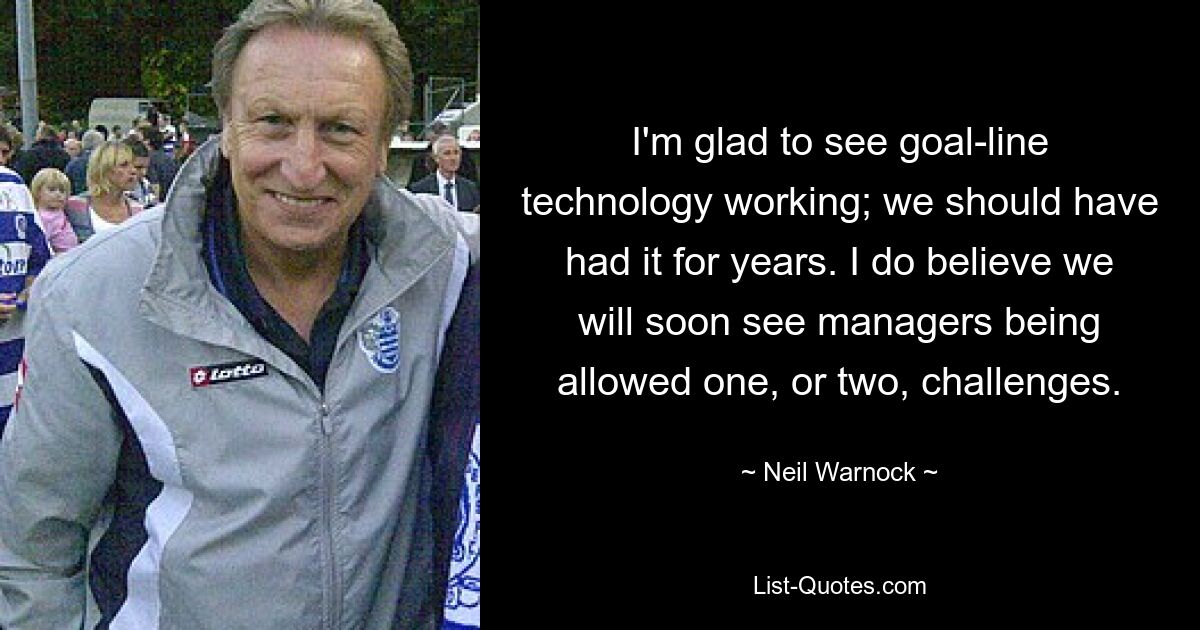 I'm glad to see goal-line technology working; we should have had it for years. I do believe we will soon see managers being allowed one, or two, challenges. — © Neil Warnock