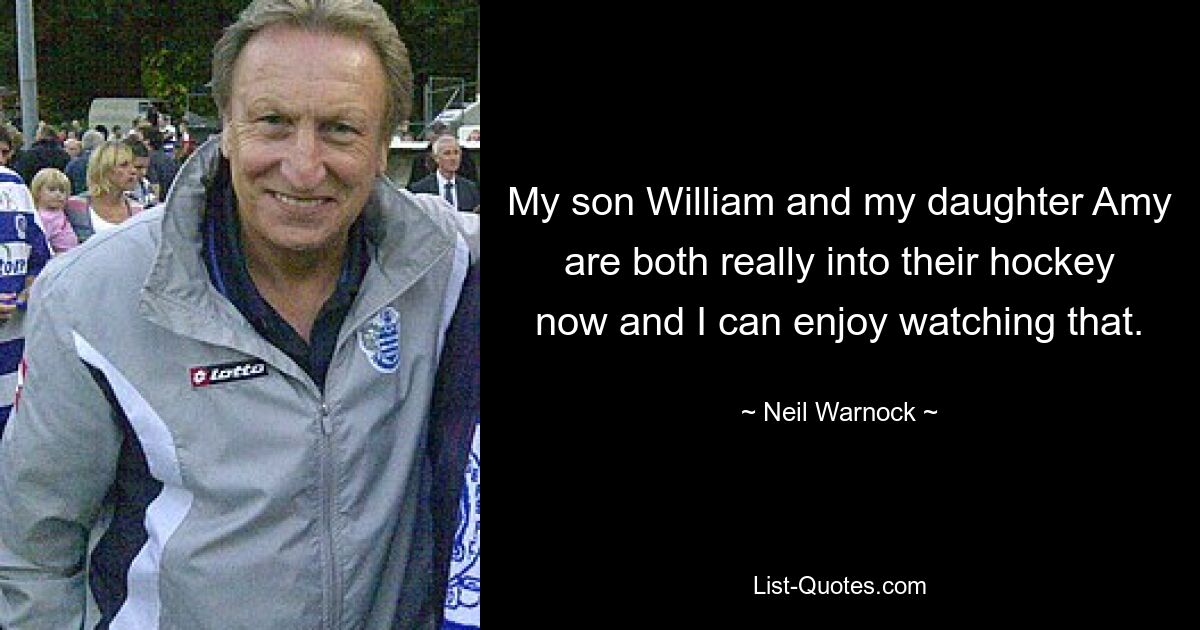 My son William and my daughter Amy are both really into their hockey now and I can enjoy watching that. — © Neil Warnock