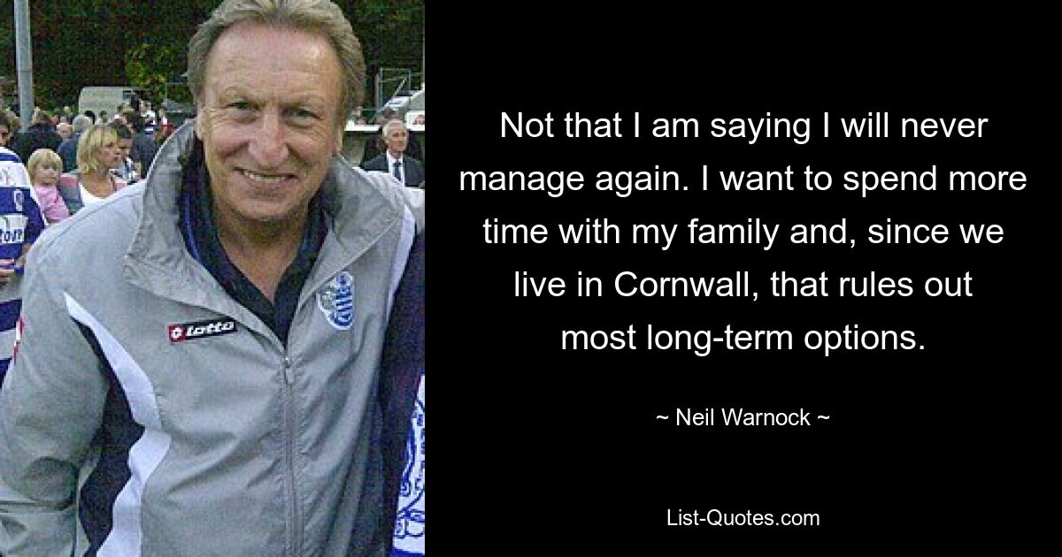 Not that I am saying I will never manage again. I want to spend more time with my family and, since we live in Cornwall, that rules out most long-term options. — © Neil Warnock