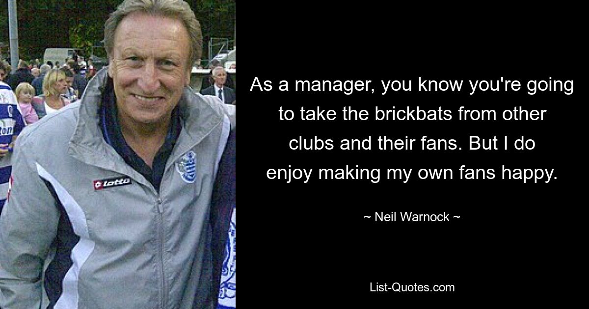 As a manager, you know you're going to take the brickbats from other clubs and their fans. But I do enjoy making my own fans happy. — © Neil Warnock