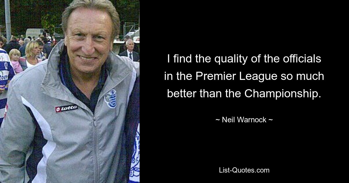 I find the quality of the officials in the Premier League so much better than the Championship. — © Neil Warnock