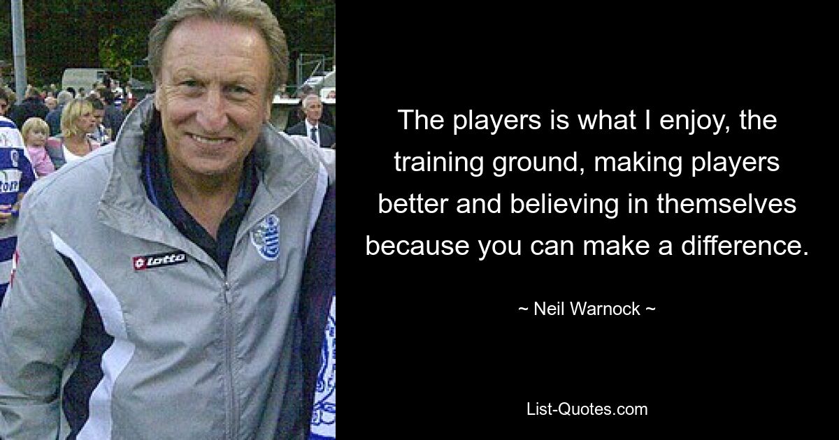 The players is what I enjoy, the training ground, making players better and believing in themselves because you can make a difference. — © Neil Warnock