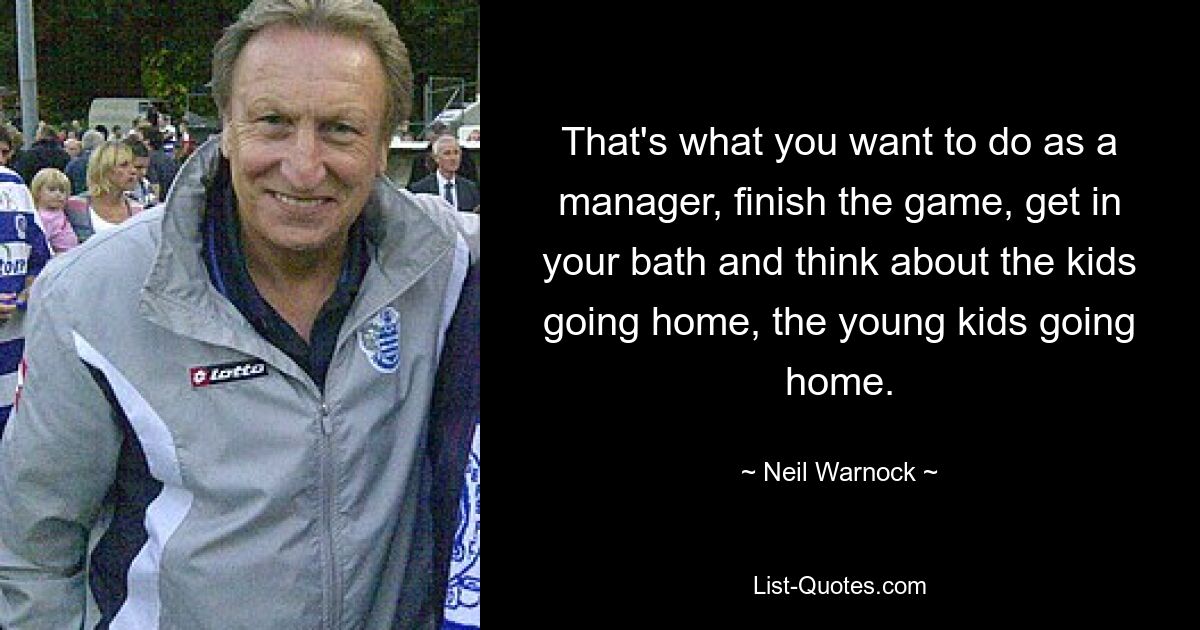 That's what you want to do as a manager, finish the game, get in your bath and think about the kids going home, the young kids going home. — © Neil Warnock