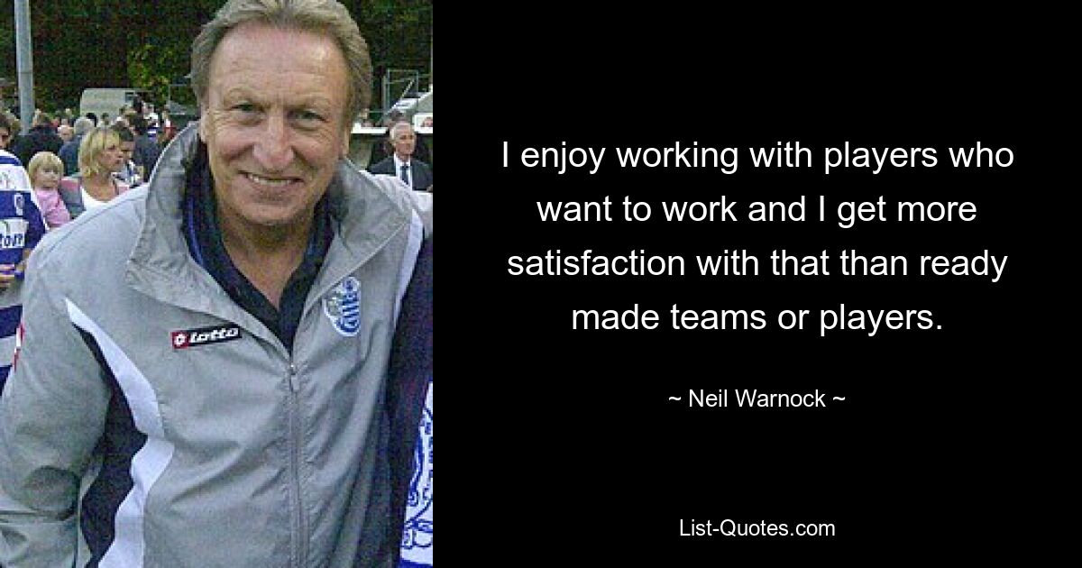 I enjoy working with players who want to work and I get more satisfaction with that than ready made teams or players. — © Neil Warnock