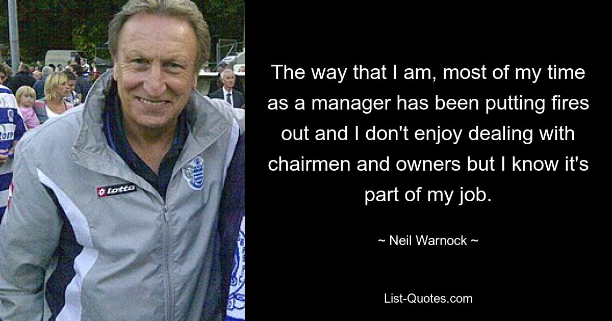 The way that I am, most of my time as a manager has been putting fires out and I don't enjoy dealing with chairmen and owners but I know it's part of my job. — © Neil Warnock