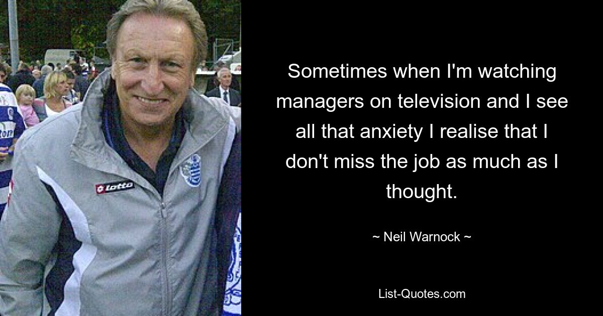 Sometimes when I'm watching managers on television and I see all that anxiety I realise that I don't miss the job as much as I thought. — © Neil Warnock