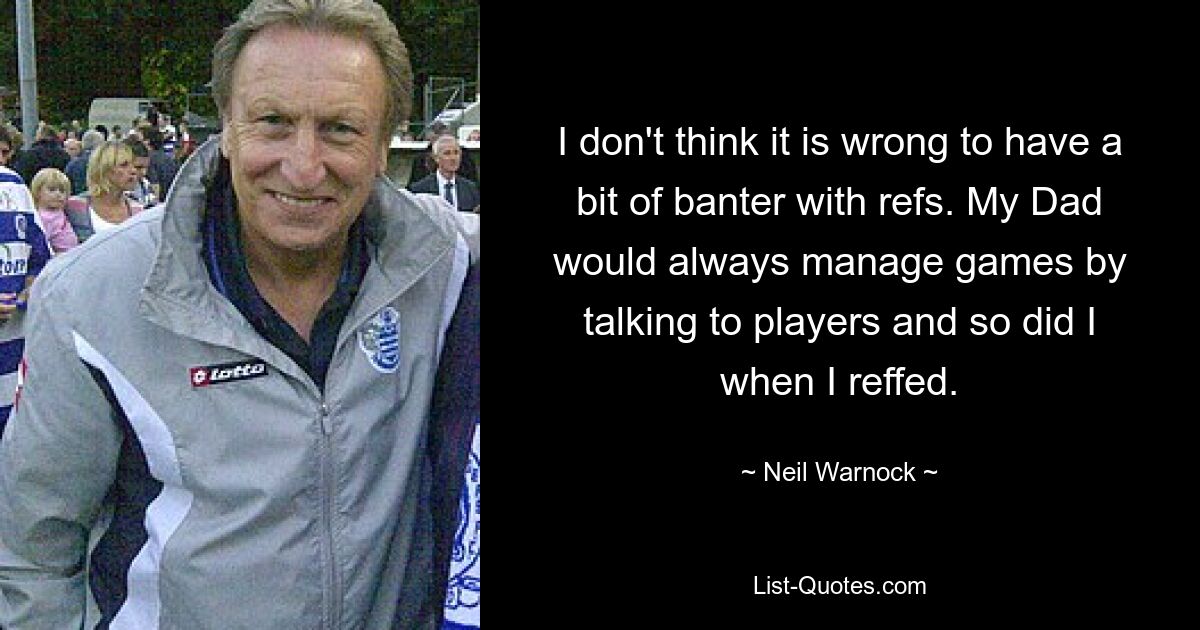 I don't think it is wrong to have a bit of banter with refs. My Dad would always manage games by talking to players and so did I when I reffed. — © Neil Warnock