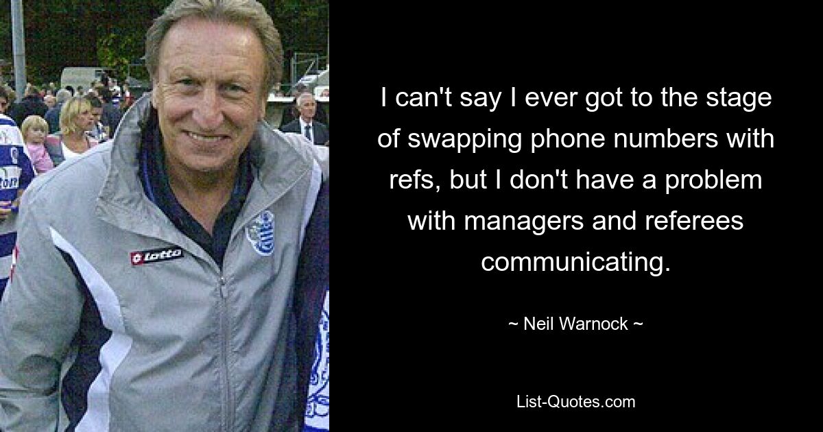 I can't say I ever got to the stage of swapping phone numbers with refs, but I don't have a problem with managers and referees communicating. — © Neil Warnock