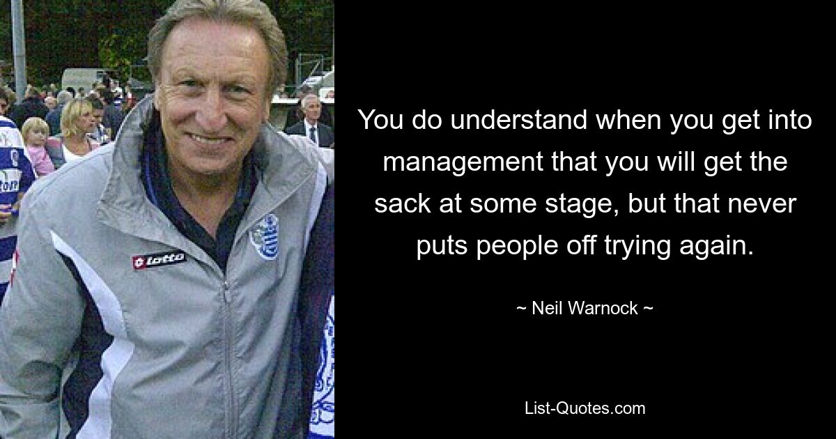 You do understand when you get into management that you will get the sack at some stage, but that never puts people off trying again. — © Neil Warnock