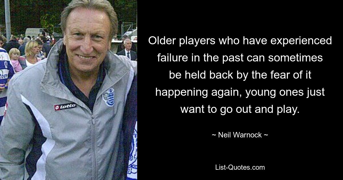 Older players who have experienced failure in the past can sometimes be held back by the fear of it happening again, young ones just want to go out and play. — © Neil Warnock