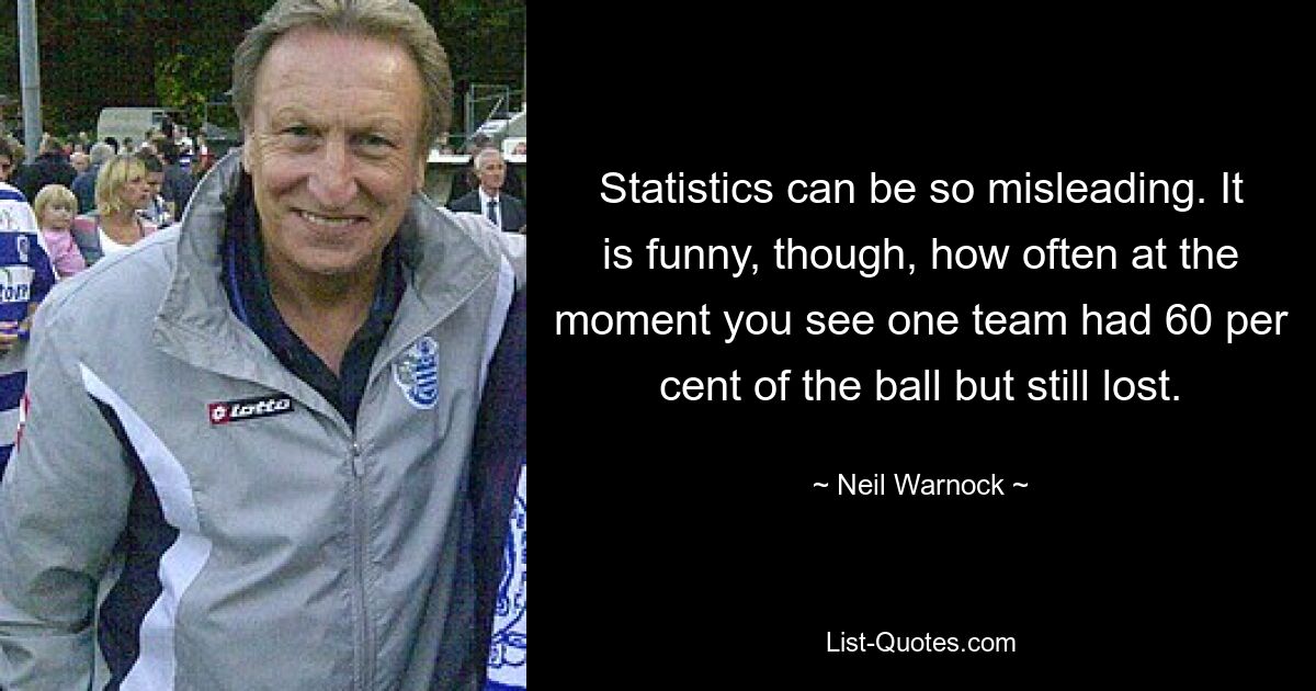 Statistics can be so misleading. It is funny, though, how often at the moment you see one team had 60 per cent of the ball but still lost. — © Neil Warnock