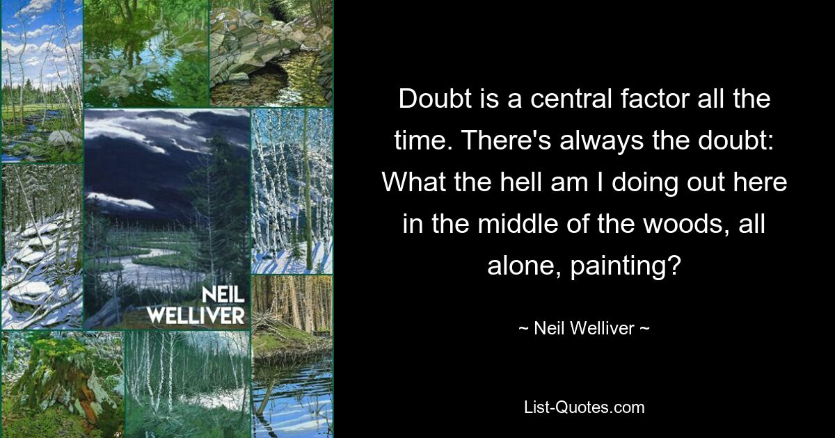 Doubt is a central factor all the time. There's always the doubt: What the hell am I doing out here in the middle of the woods, all alone, painting? — © Neil Welliver