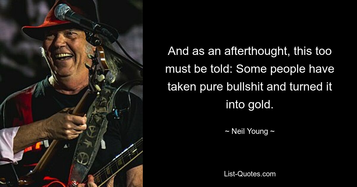 And as an afterthought, this too must be told: Some people have taken pure bullshit and turned it into gold. — © Neil Young