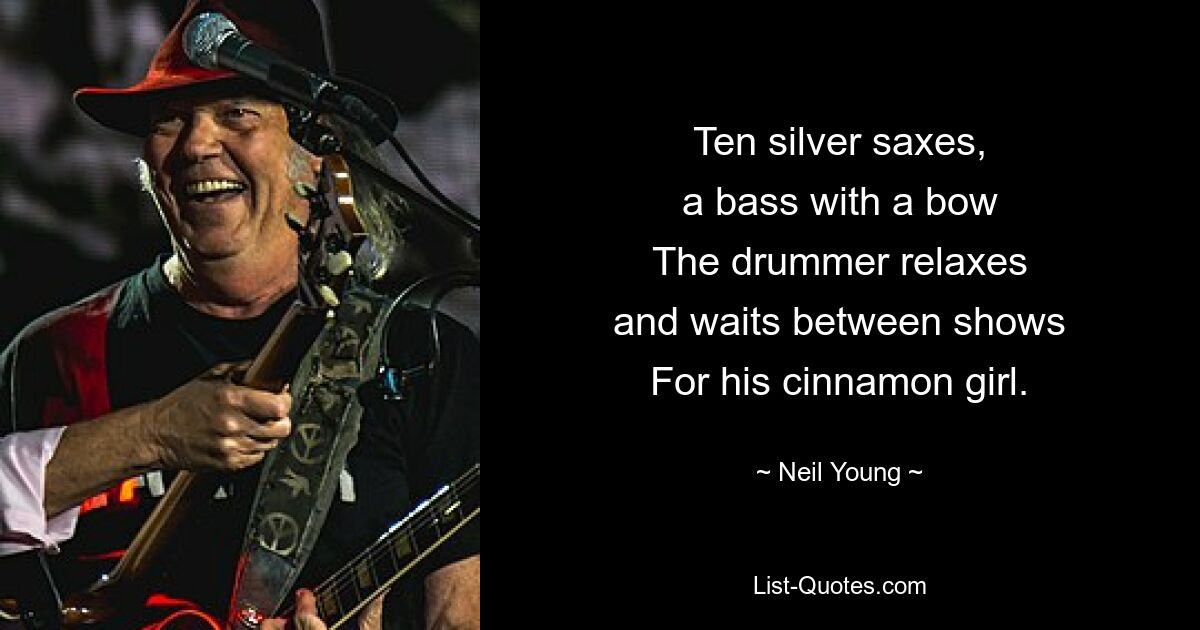 Ten silver saxes,
a bass with a bow
The drummer relaxes
and waits between shows
For his cinnamon girl. — © Neil Young