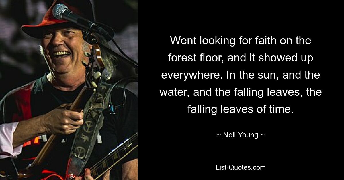 Went looking for faith on the forest floor, and it showed up everywhere. In the sun, and the water, and the falling leaves, the falling leaves of time. — © Neil Young