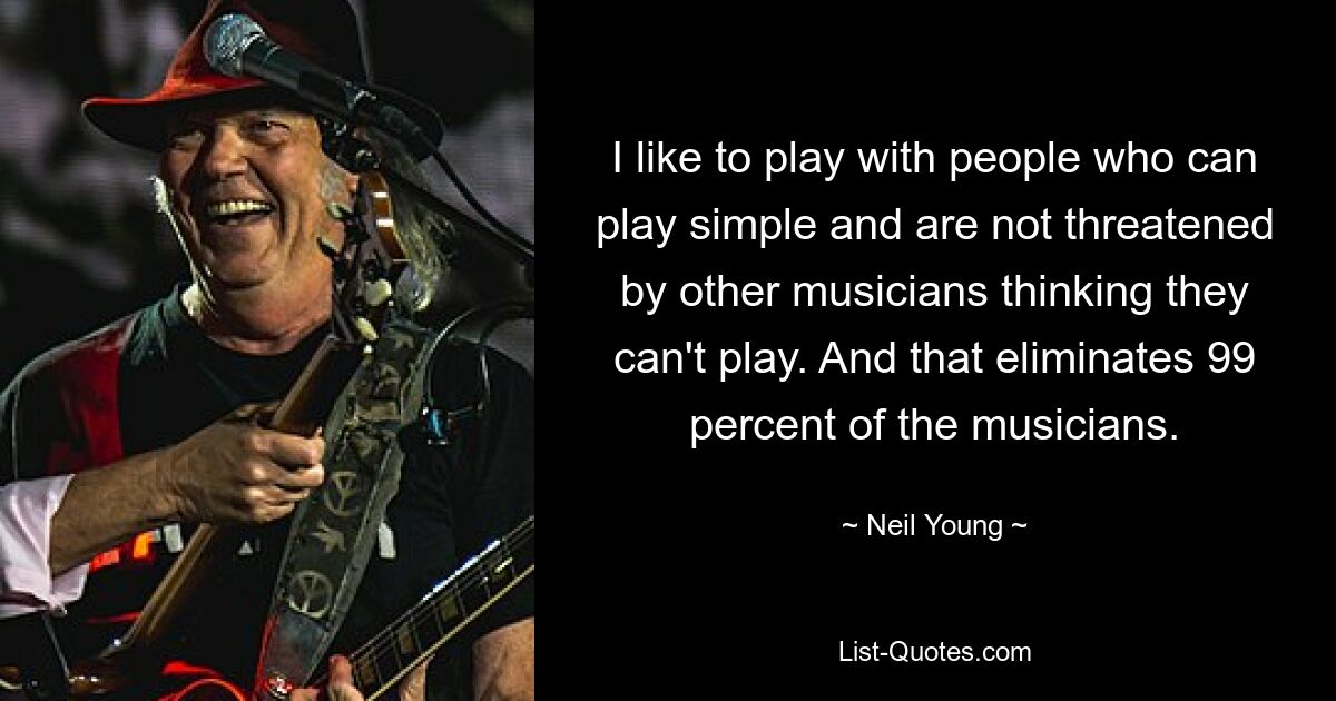 I like to play with people who can play simple and are not threatened by other musicians thinking they can't play. And that eliminates 99 percent of the musicians. — © Neil Young