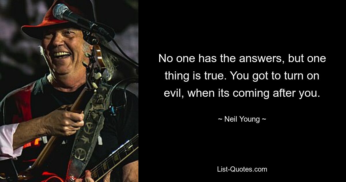 No one has the answers, but one thing is true. You got to turn on evil, when its coming after you. — © Neil Young