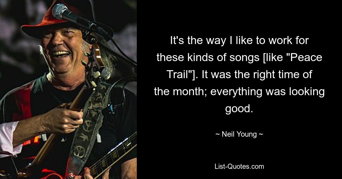 It's the way I like to work for these kinds of songs [like "Peace Trail"]. It was the right time of the month; everything was looking good. — © Neil Young