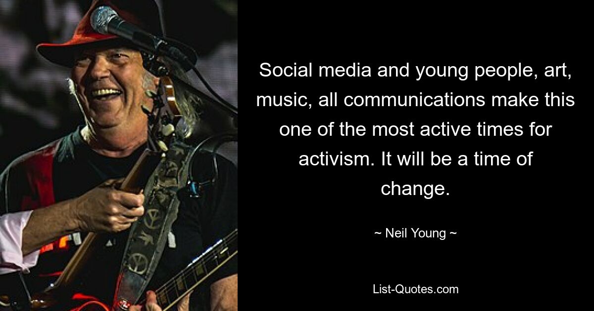 Social media and young people, art, music, all communications make this one of the most active times for activism. It will be a time of change. — © Neil Young