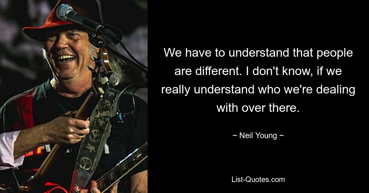 We have to understand that people are different. I don't know, if we really understand who we're dealing with over there. — © Neil Young