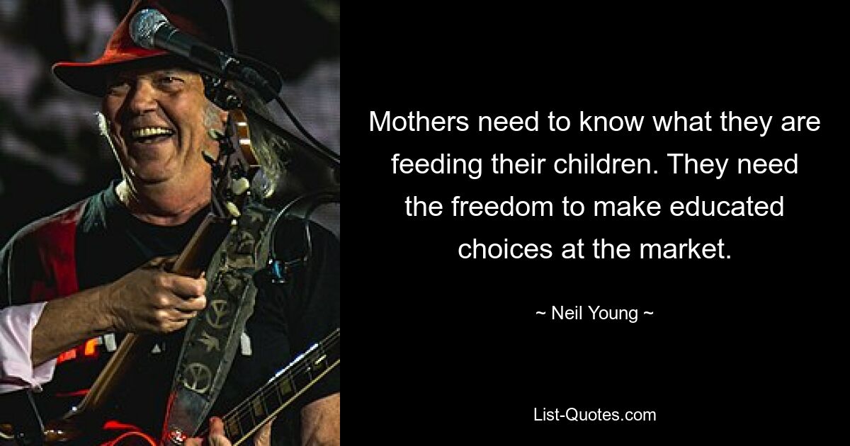 Mothers need to know what they are feeding their children. They need the freedom to make educated choices at the market. — © Neil Young