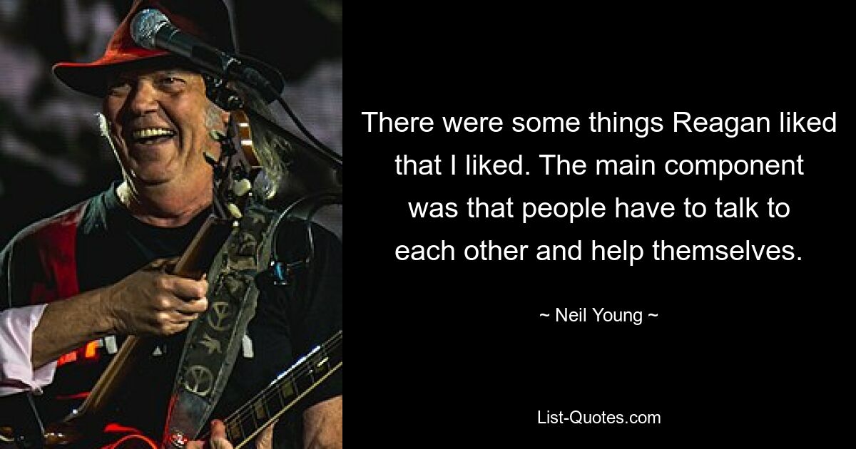 There were some things Reagan liked that I liked. The main component was that people have to talk to each other and help themselves. — © Neil Young