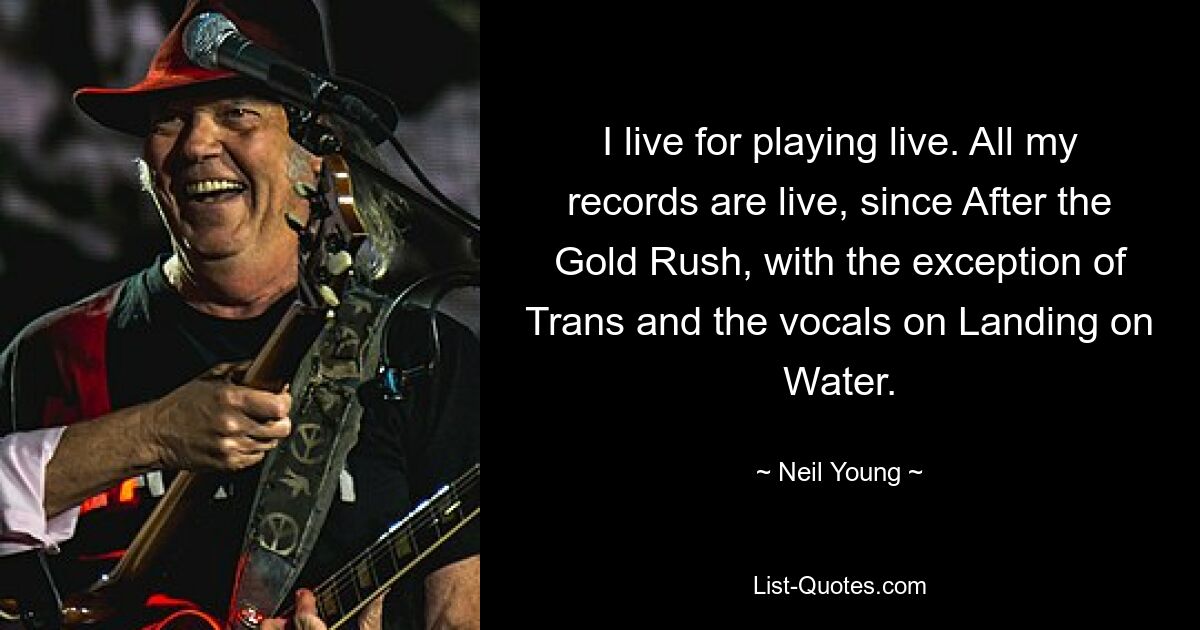 I live for playing live. All my records are live, since After the Gold Rush, with the exception of Trans and the vocals on Landing on Water. — © Neil Young