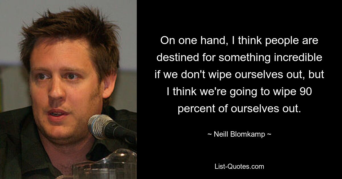 On one hand, I think people are destined for something incredible if we don't wipe ourselves out, but I think we're going to wipe 90 percent of ourselves out. — © Neill Blomkamp