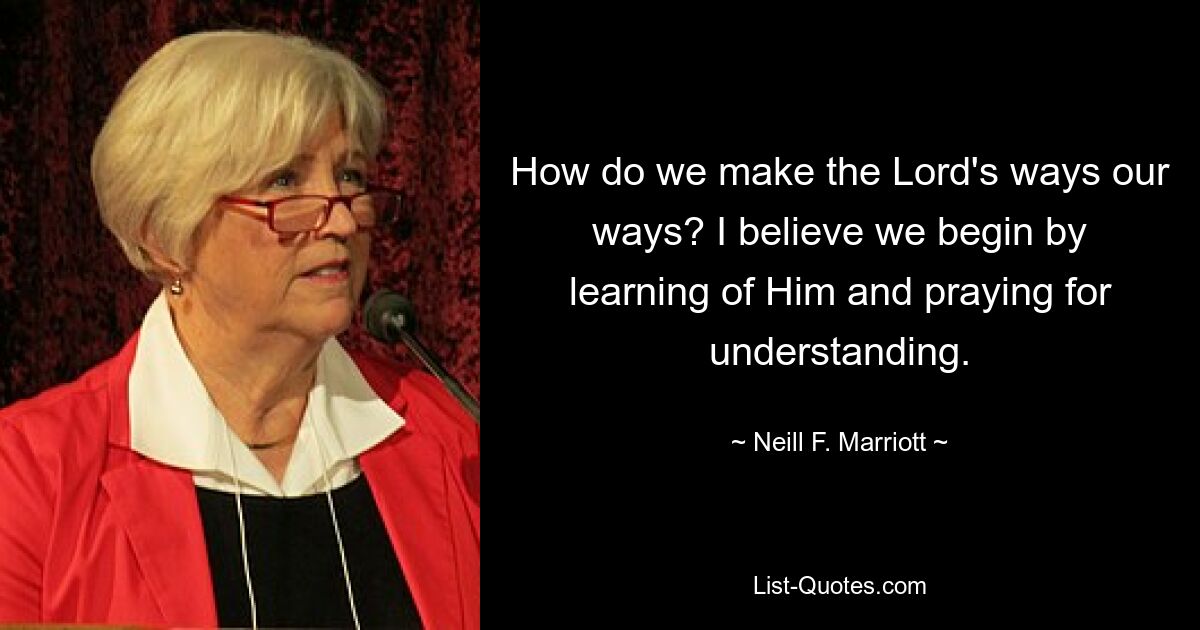 Как нам сделать пути Господа своими путями? Я верю, что мы начинаем с того, что узнаем о Нем и молимся о понимании. — © Нил Ф. Марриотт 